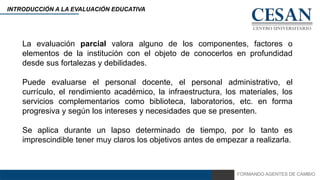 FORMANDO AGENTES DE CAMBIO
INTRODUCCIÓN A LA EVALUACIÓN EDUCATIVA
La evaluación parcial valora alguno de los componentes, factores o
elementos de la institución con el objeto de conocerlos en profundidad
desde sus fortalezas y debilidades.
Puede evaluarse el personal docente, el personal administrativo, el
currículo, el rendimiento académico, la infraestructura, los materiales, los
servicios complementarios como biblioteca, laboratorios, etc. en forma
progresiva y según los intereses y necesidades que se presenten.
Se aplica durante un lapso determinado de tiempo, por lo tanto es
imprescindible tener muy claros los objetivos antes de empezar a realizarla.
 