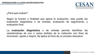 FORMANDO AGENTES DE CAMBIO
INTRODUCCIÓN A LA EVALUACIÓN EDUCATIVA
¿Para qué evaluar?
Según la función o finalidad que ejerce la evaluación, esta puede ser
evaluación diagnóstica o de entrada, evaluación de seguimiento, y
evaluación final.
La evaluación diagnóstica o de entrada permite identificar las
características de uno o varios ámbitos de la institución con fines de
innovación, ajuste o mejora. Se aplica al inicio de un proceso educativo.
 