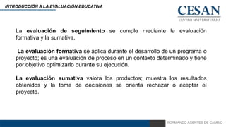 FORMANDO AGENTES DE CAMBIO
INTRODUCCIÓN A LA EVALUACIÓN EDUCATIVA
La evaluación de seguimiento se cumple mediante la evaluación
formativa y la sumativa.
La evaluación formativa se aplica durante el desarrollo de un programa o
proyecto; es una evaluación de proceso en un contexto determinado y tiene
por objetivo optimizarlo durante su ejecución.
La evaluación sumativa valora los productos; muestra los resultados
obtenidos y la toma de decisiones se orienta rechazar o aceptar el
proyecto.
 