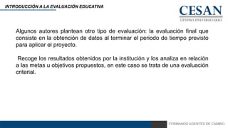 FORMANDO AGENTES DE CAMBIO
INTRODUCCIÓN A LA EVALUACIÓN EDUCATIVA
Algunos autores plantean otro tipo de evaluación: la evaluación final que
consiste en la obtención de datos al terminar el periodo de tiempo previsto
para aplicar el proyecto.
Recoge los resultados obtenidos por la institución y los analiza en relación
a las metas u objetivos propuestos, en este caso se trata de una evaluación
criterial.
 
