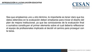 FORMANDO AGENTES DE CAMBIO
INTRODUCCIÓN A LA EVALUACIÓN EDUCATIVA
Sea que empleemos uno u otro término, lo importante es tener claro que los
datos obtenidos en la evaluación deben emplearse para iniciar el diseño del
plan de mejora institucional, ya que las conclusiones de la evaluación final
o sumativa constituyen el primer elemento sobre el cual debería reflexionar
el equipo de profesionales implicado al decidir el camino para proseguir con
la tarea.
 