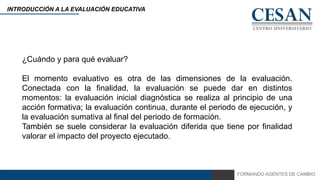 FORMANDO AGENTES DE CAMBIO
INTRODUCCIÓN A LA EVALUACIÓN EDUCATIVA
¿Cuándo y para qué evaluar?
El momento evaluativo es otra de las dimensiones de la evaluación.
Conectada con la finalidad, la evaluación se puede dar en distintos
momentos: la evaluación inicial diagnóstica se realiza al principio de una
acción formativa; la evaluación continua, durante el periodo de ejecución, y
la evaluación sumativa al final del periodo de formación.
También se suele considerar la evaluación diferida que tiene por finalidad
valorar el impacto del proyecto ejecutado.
 