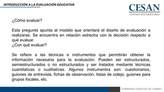 FORMANDO AGENTES DE CAMBIO
INTRODUCCIÓN A LA EVALUACIÓN EDUCATIVA
¿Cómo evaluar?
Esta pregunta apunta al modelo que orientará el diseño de evaluación a
realizarse. Se encuentra en relación estrecha con la decisión respecto a
qué evaluar.
¿Con qué evaluar?
Se refiere a las técnicas e instrumentos que permitirán obtener la
información necesaria para la evaluación. Pueden ser estructurados,
semiestructurados o no estructurados y ser tratados mediante técnicas
cuantitativas o cualitativas. Algunos instrumentos son: cuestionarios,
guiones de entrevista, fichas de observación, listas de cotejo, guiones para
grupos focales, etc.
 