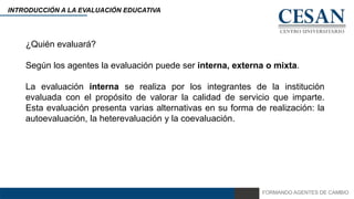 FORMANDO AGENTES DE CAMBIO
INTRODUCCIÓN A LA EVALUACIÓN EDUCATIVA
¿Quién evaluará?
Según los agentes la evaluación puede ser interna, externa o mixta.
La evaluación interna se realiza por los integrantes de la institución
evaluada con el propósito de valorar la calidad de servicio que imparte.
Esta evaluación presenta varias alternativas en su forma de realización: la
autoevaluación, la heterevaluación y la coevaluación.
 