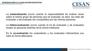 FORMANDO AGENTES DE CAMBIO
INTRODUCCIÓN A LA EVALUACIÓN EDUCATIVA
La autoevaluación ocurre cuando la responsabilidad de evaluar recae
sobre el mismo grupo de personas que es evaluado; es decir, los roles del
evaluador y del evaluado son compartidos por las mismas personas.
La hetero-evaluación ocurre cuando el rol de evaluador y de evaluados
recaen en personas distintas de la misma institución.
En la co-evaluación los evaluadores y los evaluados intercambian sus
roles en forma alternativa.
 