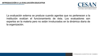 FORMANDO AGENTES DE CAMBIO
INTRODUCCIÓN A LA EVALUACIÓN EDUCATIVA
La evaluación externa se produce cuando agentes que no pertenecen a la
institución evalúan el funcionamiento de ésta. Los evaluadores son
expertos en la materia pero no están involucrados en la dinámica diaria de
la organización.
 