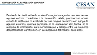 FORMANDO AGENTES DE CAMBIO
INTRODUCCIÓN A LA EVALUACIÓN EDUCATIVA
Dentro de la clasificación de evaluación según los agentes que intervienen,
algunos autores consideran a la evaluación mixta, proceso que ocurre
cuando la institución es evaluada por sus propios miembros con apoyo de
agentes externos, quienes participan en la elaboración del diseño, en la
recogida de información, en la sensibilización y diálogo entre los miembros
del personal de la institución, en la elaboración del informe, entre otros.
 