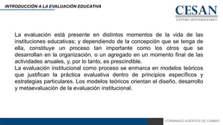 FORMANDO AGENTES DE CAMBIO
INTRODUCCIÓN A LA EVALUACIÓN EDUCATIVA
La evaluación está presente en distintos momentos de la vida de las
instituciones educativas; y dependiendo de la concepción que se tenga de
ella, constituye un proceso tan importante como los otros que se
desarrollan en la organización, o un agregado en un momento final de las
actividades anuales, y, por lo tanto, es prescindible.
La evaluación institucional como proceso se enmarca en modelos teóricos
que justifican la práctica evaluativa dentro de principios específicos y
estrategias particulares. Los modelos teóricos orientan el diseño, desarrollo
y metaevaluación de la evaluación institucional.
 
