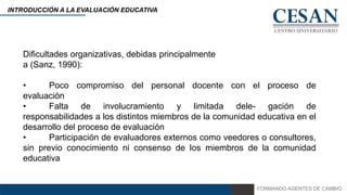 FORMANDO AGENTES DE CAMBIO
INTRODUCCIÓN A LA EVALUACIÓN EDUCATIVA
Dificultades organizativas, debidas principalmente
a (Sanz, 1990):
• Poco compromiso del personal docente con el proceso de
evaluación
• Falta de involucramiento y limitada dele- gación de
responsabilidades a los distintos miembros de la comunidad educativa en el
desarrollo del proceso de evaluación
• Participación de evaluadores externos como veedores o consultores,
sin previo conocimiento ni consenso de los miembros de la comunidad
educativa
 