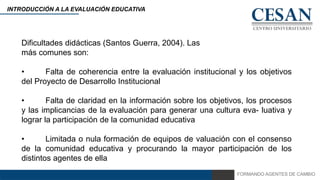 FORMANDO AGENTES DE CAMBIO
INTRODUCCIÓN A LA EVALUACIÓN EDUCATIVA
Dificultades didácticas (Santos Guerra, 2004). Las
más comunes son:
• Falta de coherencia entre la evaluación institucional y los objetivos
del Proyecto de Desarrollo Institucional
• Falta de claridad en la información sobre los objetivos, los procesos
y las implicancias de la evaluación para generar una cultura eva- luativa y
lograr la participación de la comunidad educativa
• Limitada o nula formación de equipos de valuación con el consenso
de la comunidad educativa y procurando la mayor participación de los
distintos agentes de ella
 