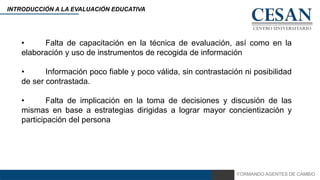 FORMANDO AGENTES DE CAMBIO
INTRODUCCIÓN A LA EVALUACIÓN EDUCATIVA
• Falta de capacitación en la técnica de evaluación, así como en la
elaboración y uso de instrumentos de recogida de información
• Información poco fiable y poco válida, sin contrastación ni posibilidad
de ser contrastada.
• Falta de implicación en la toma de decisiones y discusión de las
mismas en base a estrategias dirigidas a lograr mayor concientización y
participación del persona
 