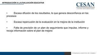 FORMANDO AGENTES DE CAMBIO
INTRODUCCIÓN A LA EVALUACIÓN EDUCATIVA
• Escasa difusión de los resultados, lo que genera desconfianza en los
procesos
• Escasa repercusión de la evaluación en la mejora de la institución
• Falta de previsión de un plan de seguimiento que impulse, informe y
recoja información sobre el plan de mejora
 