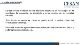 FORMANDO AGENTES DE CAMBIO
2. TEORIA DE LA MEDICIÓN
La teoría de la medición es una disciplina importante en los campos de la
psicología, la educación, la sociología y otros campos de las ciencias
sociales.
Esta teoría se centra en cómo se puede medir y evaluar diferentes
constructos y variables.
Es crucial entender algunos conceptos clave para comprender esta teoría y
poder aplicarla correctamente.
 
