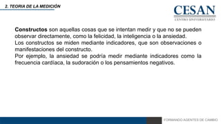 FORMANDO AGENTES DE CAMBIO
2. TEORIA DE LA MEDICIÓN
Constructos son aquellas cosas que se intentan medir y que no se pueden
observar directamente, como la felicidad, la inteligencia o la ansiedad.
Los constructos se miden mediante indicadores, que son observaciones o
manifestaciones del constructo.
Por ejemplo, la ansiedad se podría medir mediante indicadores como la
frecuencia cardíaca, la sudoración o los pensamientos negativos.
 