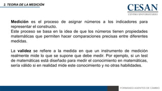 FORMANDO AGENTES DE CAMBIO
2. TEORIA DE LA MEDICIÓN
Medición es el proceso de asignar números a los indicadores para
representar el constructo.
Este proceso se basa en la idea de que los números tienen propiedades
matemáticas que permiten hacer comparaciones precisas entre diferentes
medidas.
La validez se refiere a la medida en que un instrumento de medición
realmente mide lo que se supone que debe medir. Por ejemplo, si un test
de matemáticas está diseñado para medir el conocimiento en matemáticas,
sería válido si en realidad mide este conocimiento y no otras habilidades.
 