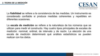 FORMANDO AGENTES DE CAMBIO
2. TEORIA DE LA MEDICIÓN
La fiabilidad se refiere a la consistencia de las medidas. Un instrumento es
considerado confiable si produce medidas coherentes y repetibles en
diferentes ocasiones.
La escala de medición se refiere a la naturaleza de los números que se
utilizan para medir el constructo. Hay cuatro tipos principales de escalas de
medición: nominal, ordinal, de intervalo y de razón. La elección de una
escala de medición determinará qué análisis estadísticos se pueden
realizar con los datos.
 