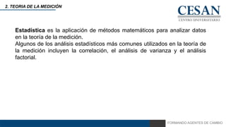 FORMANDO AGENTES DE CAMBIO
2. TEORIA DE LA MEDICIÓN
Estadística es la aplicación de métodos matemáticos para analizar datos
en la teoría de la medición.
Algunos de los análisis estadísticos más comunes utilizados en la teoría de
la medición incluyen la correlación, el análisis de varianza y el análisis
factorial.
 