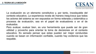 FORMANDO AGENTES DE CAMBIO
2. TEORIA DE LA MEDICIÓN
La evaluación es un elemento constitutivo y, por tanto, insoslayable del
contexto educativo. La experiencia revela de manera inequívoca que todos
los actores del sistema se ven expuestos en forma reiterada y sistemática a
procesos de evaluación, sea en el papel de evaluadores o en el de
evaluados.
Pero evaluar, evaluar bien, es una herramienta que puede ser de gran
utilidad y provecho para orientar la toma de decisiones en el contexto
educativo. Es sensato pensar que estas pueden ser mejor conducidas
cuando se basan en información confiable, cuando hay evidencia que las
respalde.
 