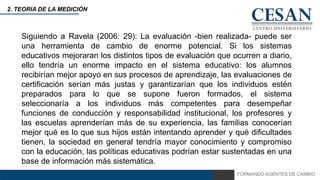 FORMANDO AGENTES DE CAMBIO
2. TEORIA DE LA MEDICIÓN
Siguiendo a Ravela (2006: 29): La evaluación -bien realizada- puede ser
una herramienta de cambio de enorme potencial. Si los sistemas
educativos mejoraran los distintos tipos de evaluación que ocurren a diario,
ello tendría un enorme impacto en el sistema educativo: los alumnos
recibirían mejor apoyo en sus procesos de aprendizaje, las evaluaciones de
certificación serían más justas y garantizarían que los individuos estén
preparados para lo que se supone fueron formados, el sistema
seleccionaría a los individuos más competentes para desempeñar
funciones de conducción y responsabilidad institucional, los profesores y
las escuelas aprenderían más de su experiencia, las familias conocerían
mejor qué es lo que sus hijos están intentando aprender y qué dificultades
tienen, la sociedad en general tendría mayor conocimiento y compromiso
con la educación, las políticas educativas podrían estar sustentadas en una
base de información más sistemática.
 