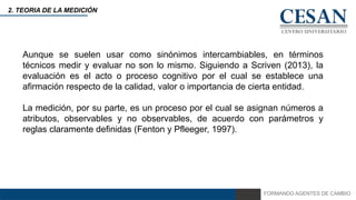FORMANDO AGENTES DE CAMBIO
2. TEORIA DE LA MEDICIÓN
Aunque se suelen usar como sinónimos intercambiables, en términos
técnicos medir y evaluar no son lo mismo. Siguiendo a Scriven (2013), la
evaluación es el acto o proceso cognitivo por el cual se establece una
afirmación respecto de la calidad, valor o importancia de cierta entidad.
La medición, por su parte, es un proceso por el cual se asignan números a
atributos, observables y no observables, de acuerdo con parámetros y
reglas claramente definidas (Fenton y Pfleeger, 1997).
 