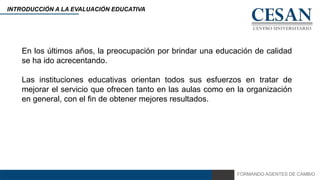 FORMANDO AGENTES DE CAMBIO
INTRODUCCIÓN A LA EVALUACIÓN EDUCATIVA
En los últimos años, la preocupación por brindar una educación de calidad
se ha ido acrecentando.
Las instituciones educativas orientan todos sus esfuerzos en tratar de
mejorar el servicio que ofrecen tanto en las aulas como en la organización
en general, con el fin de obtener mejores resultados.
 