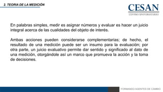 FORMANDO AGENTES DE CAMBIO
2. TEORIA DE LA MEDICIÓN
En palabras simples, medir es asignar números y evaluar es hacer un juicio
integral acerca de las cualidades del objeto de interés.
Ambas acciones pueden considerarse complementarias; de hecho, el
resultado de una medición puede ser un insumo para la evaluación; por
otra parte, un juicio evaluativo permite dar sentido y significado al dato de
una medición, otorgándole así un marco que promueva la acción y la toma
de decisiones.
 