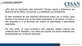 FORMANDO AGENTES DE CAMBIO
2. TEORIA DE LA MEDICIÓN
¿Por qué es importante esta distinción? Porque ayuda a determinar los
alcances de los datos y los juicios, y a establecer sus limitaciones.
El dato resultante de una medición difícilmente basta, por sí mismo, para
concluir si se avanza o no en las metas propuestas, si se está en un buen o
mal escenario o si se alcanzan los niveles de aprendizaje o desempeño
esperados.
Por otra parte, un juicio evaluativo solo adquiere solidez cuando hay
evidencia que lo respalda, y los datos que aporta una buena medición son
precisamente eso: evidencia relevante.
 