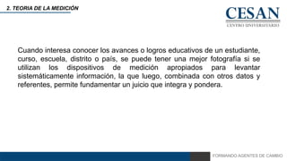 FORMANDO AGENTES DE CAMBIO
2. TEORIA DE LA MEDICIÓN
Cuando interesa conocer los avances o logros educativos de un estudiante,
curso, escuela, distrito o país, se puede tener una mejor fotografía si se
utilizan los dispositivos de medición apropiados para levantar
sistemáticamente información, la que luego, combinada con otros datos y
referentes, permite fundamentar un juicio que integra y pondera.
 