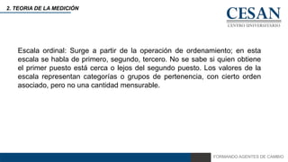 FORMANDO AGENTES DE CAMBIO
2. TEORIA DE LA MEDICIÓN
Escala ordinal: Surge a partir de la operación de ordenamiento; en esta
escala se habla de primero, segundo, tercero. No se sabe si quien obtiene
el primer puesto está cerca o lejos del segundo puesto. Los valores de la
escala representan categorías o grupos de pertenencia, con cierto orden
asociado, pero no una cantidad mensurable.
 