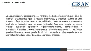 FORMANDO AGENTES DE CAMBIO
2. TEORIA DE LA MEDICIÓN
Escala de razón. Corresponde al nivel de medición más completo.Tiene las
mismas propiedades que la escala intervalos, y además posee el cero
absoluto. Aquí el valor cero no es arbitrario, pues representa la ausencia
total de la magnitud que se está midiendo. Con esta escala se puede
realizar cualquier operación lógica(ordenamiento, comparación) y
aritmética. A iguales diferencias entre los números asignados corresponden
iguales diferencias en el grado de atributo presente en el objeto de estudio.
Ejemplos: longitud, peso, distancia, ingresos, precios.
 