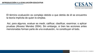FORMANDO AGENTES DE CAMBIO
INTRODUCCIÓN A LA EVALUACIÓN EDUCATIVA
El término evaluación es complejo debido a que detrás de él se encuentra
la teoría implícita de quien lo emplea.
Así, para algunos, evaluar es medir, calificar, clasificar, examinar, o aplicar
pruebas (Alvarez Mendez 2004). Sin embargo, si bien las acciones antes
mencionadas forman parte de una evaluación, no constituyen el todo.
 