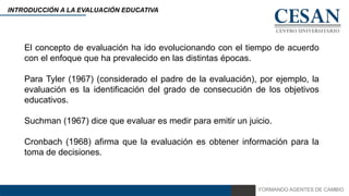 FORMANDO AGENTES DE CAMBIO
INTRODUCCIÓN A LA EVALUACIÓN EDUCATIVA
El concepto de evaluación ha ido evolucionando con el tiempo de acuerdo
con el enfoque que ha prevalecido en las distintas épocas.
Para Tyler (1967) (considerado el padre de la evaluación), por ejemplo, la
evaluación es la identificación del grado de consecución de los objetivos
educativos.
Suchman (1967) dice que evaluar es medir para emitir un juicio.
Cronbach (1968) afirma que la evaluación es obtener información para la
toma de decisiones.
 
