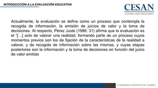 FORMANDO AGENTES DE CAMBIO
INTRODUCCIÓN A LA EVALUACIÓN EDUCATIVA
Actualmente, la evaluación se define como un proceso que contempla la
recogida de información, la emisión de juicios de valor y la toma de
decisiones. Al respecto, Pérez Juste (1986: 31) afirma que la evaluación es
el “[…] acto de valorar una realidad, formando parte de un proceso cuyos
momentos previos son los de fijación de la características de la realidad a
valorar, y de recogida de información sobre las mismas, y cuyas etapas
posteriores son la información y la toma de decisiones en función del juicio
de valor emitido
 
