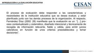 FORMANDO AGENTES DE CAMBIO
INTRODUCCIÓN A LA EVALUACIÓN EDUCATIVA
El proceso de evaluación debe responder a las características y
necesidades de la institución educativa que se desea evaluar, y estar
planificado junto con los demás procesos de la organización. Al respecto,
Fernández Díaz (2002: 28) manifiesta que la evaluación es un: “[…] pro-
ceso contextualizado y sistemático, diseñado intencional y técnicamente de
recogida de información relevante, fiable y válida, para emitir juicios
valorativos en función de unos criterios preestablecidos y tomar
decisiones”.
 