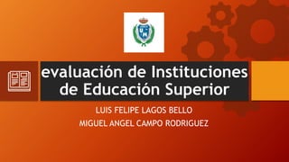 evaluación de Instituciones
de Educación Superior
LUIS FELIPE LAGOS BELLO
MIGUEL ANGEL CAMPO RODRIGUEZ
 