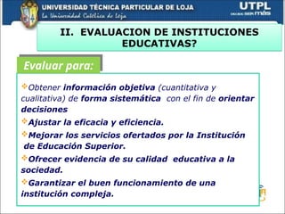 II. EVALUACION DE INSTITUCIONES
EDUCATIVAS?
Obtener información objetiva (cuantitativa y
cualitativa) de forma sistemática con el fin de orientar
decisiones
Ajustar la eficacia y eficiencia.
Mejorar los servicios ofertados por la Institución
de Educación Superior.
Ofrecer evidencia de su calidad educativa a la
sociedad.
Garantizar el buen funcionamiento de una
institución compleja.
Evaluar para:
 