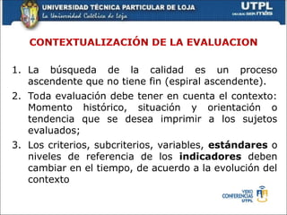 1. La búsqueda de la calidad es un proceso
ascendente que no tiene fin (espiral ascendente).
2. Toda evaluación debe tener en cuenta el contexto:
Momento histórico, situación y orientación o
tendencia que se desea imprimir a los sujetos
evaluados;
3. Los criterios, subcriterios, variables, estándares o
niveles de referencia de los indicadores deben
cambiar en el tiempo, de acuerdo a la evolución del
contexto
 