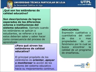 ¿Qué son los estándares de
calidad educativa?
Son descripciones de logros
esperados de los diferentes
actores e instituciones del
sistema educativo. Ejemplo cuando
los estándares se aplican a
estudiantes, se refieren a lo que
estos deberían saber y saber hacer
como consecuencia del proceso de
aprendizaje
¿Para qué sirven los
estándares de calidad
educativa?
El principal propósito de los
estándares es orientar, apoyar
y monitorear la acción de los
actores del sistema educativo
hacia su mejoramiento continuo.
INDICADORES:
Expresión cualitativa y
cuantitativa del valor
de dos o mas
propiedades de un
fenómeno por lo cual se
busca encontrar la
calidad de un programa
de enseñanza.
 