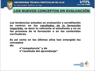Las tendencias actuales en evaluación y acreditación
se centran en los resultados de la formación
impartida, es decir lo referente al estudiante y no en
los procesos de la formación o en los contenidos
curriculares.
Es así como en los últimos años han emergido los
conceptos
de:
•“competencia” y de
•“resultado del aprendizaje”
LOS NUEVOS CONCEPTOS EN EVALUACIÓN
 