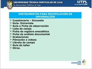 INSTRUMENTOS PARA RECOPILACIÓN DE
INFORMACIÓN
 Cuestionario – Encuesta
 Guía- Entrevista
 Guía o Ficha de observación
 Lista de cotejo
 Ficha de registro anecdótico
 Ficha de análisis documental
 Grabaciones
 Filmación o videos
 Libreta de campo
 Guía de taller
 Otros.
 