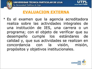 EVALUACION EXTERNA
 Es el examen que la agencia acreditadora
realiza sobre las actividades integrales de
una institución de IES, una carrera o un
programa; con el objeto de verificar que su
desempeño cumple los estándares de
calidad y, que sus actividades se realizan en
concordancia con la visión, misión,
propósitos y objetivos institucionales.
 