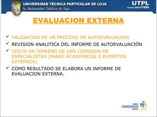 EVALUACION EXTERNA
 VALIDACION DE UN PROCESO DE AUTOEVALUACION
 REVISION ANALITICA DEL INFORME DE AUTOEVALUACIÓN
 VISITA EN TERRENO DE UNA COMISION DE
ESPECIALISTAS (PARES ACADEMICOS O EXPERTOS
EXTERNOS)
 COMO RESULTADO SE ELABORA UN INFORME DE
EVALUACION EXTERNA.
 