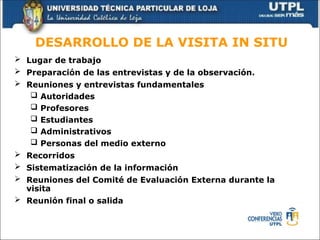 DESARROLLO DE LA VISITA IN SITU
 Lugar de trabajo
 Preparación de las entrevistas y de la observación.
 Reuniones y entrevistas fundamentales
 Autoridades
 Profesores
 Estudiantes
 Administrativos
 Personas del medio externo
 Recorridos
 Sistematización de la información
 Reuniones del Comité de Evaluación Externa durante la
visita
 Reunión final o salida
 