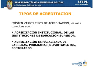 TIPOS DE ACREDITACION
EXISTEN VARIOS TIPOS DE ACREDITACIÓN, los mas
conocidos son:
 ACREDITACIÓN INSTITUCIONAL, DE LAS
INSTITUCIONES DE EDUCACIÓN SUPERIOR.
 ACREDITACIÓN ESPECIALIZADA DE
CARRERAS, PROGRAMAS, DEPARTAMENTOS,
POSTGRADOS.
 