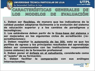 1. Deben ser flexibles, de manera que los indicadores de la
calidad puedan adaptarse fácilmente a la evolución del sistema
de educación superior y a los cambios de paradigmas y
tecnológicos;
2. Los estándares deben partir de la línea-base del sistema y
ser mejorados en los siguientes ciclos de acreditación (re-
acreditaciones);
3. Deben respetar la autonomía de las IES, esto es que los
perfiles de egreso y los principales resultados del aprendizaje
deben ser consensuados con las instituciones responsables
(como sistema) de la formación profesional
4. Deben poner el énfasis en el estudiante, considerado como
el “sujeto” de su formación;
5. Deben facilitar la comparación con sus análogos
internacionales;
 