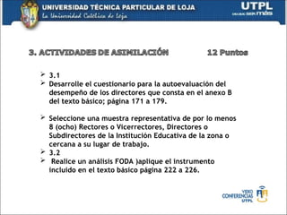  3.1
 Desarrolle el cuestionario para la autoevaluación del
desempeño de los directores que consta en el anexo B
del texto básico; página 171 a 179.
 Seleccione una muestra representativa de por lo menos
8 (ocho) Rectores o Vicerrectores, Directores o
Subdirectores de la Institución Educativa de la zona o
cercana a su lugar de trabajo.
 3.2
 Realice un análisis FODA )aplique el instrumento
incluido en el texto básico página 222 a 226.
 