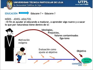 EDUCACIÓN Educare ? = Educere ?
NIÑOS – JOVES- ADULTOS
- El fin es ayudar al educando a madurar, a aprender algo nuevo y a sacar
lo que por naturaleza tiene dentro de sí:
Educación
Calidad
Evaluación como
ajuste al objetivo
Objetivo
Ideologías,
Prejuicios,
Valores contaminados
Ego-ismo
Motivación
exógena
 