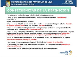 CONSECUENCIAS DE LA DEFINICION
 Por lo tanto, la evaluación o apreciación de la calidad presupone:
1. Que se haya determinado previamente el conjunto de propiedades (indicadores)
inherentes al
objeto cuya calidad se desea evaluar;
2. Que se haya definido previamente cómo evaluar o apreciar dichas propiedades (función
de utilidad del indicador) y en qué unidades (escala) se evalúa;
3. Que se haya determinado previamente la importancia relativa de cada propiedad en la
evaluación de la calidad (pesos o ponderaciones);
4. Que se haya recogido y validado los valores que tienen cada una de esas propiedades para
el objeto que se quiere evaluar, así como para los restantes de su especie (recolección y
validación de los datos para el universo de objetos cuya calidad se desea evaluar)
5. Que se proceda a la comparación de la calidad del objeto con los demás de su especie
(determinación de un ranking de calidad)
• Las tres primeras etapas constituyen la definición del modelo de evaluación.
• La cuarta etapa constituye la recolección de datos y su comprobación por evaluadores
externos calificados.
• La última etapa es la determinación de la calidad propiamente dicha.
 