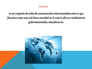 Internet
es un conjunto de redes de comunicacióninterconectadas entre si que
funcionacomo una red única mundial en el cual se ofrece a instituciones
gubernamentales, educativasetc.
 