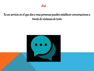 chat
Es un servicio en el que dos o mas personas pueden establecer conversaciones a
través de ventanas de texto
 